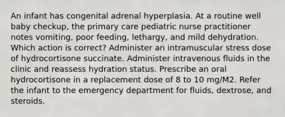 An infant has congenital adrenal hyperplasia. At a routine well baby checkup, the primary care pediatric nurse practitioner notes vomiting, poor feeding, lethargy, and mild dehydration. Which action is correct? Administer an intramuscular stress dose of hydrocortisone succinate. Administer intravenous fluids in the clinic and reassess hydration status. Prescribe an oral hydrocortisone in a replacement dose of 8 to 10 mg/M2. Refer the infant to the emergency department for fluids, dextrose, and steroids.