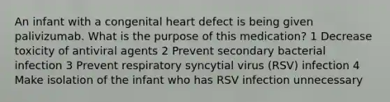 An infant with a congenital heart defect is being given palivizumab. What is the purpose of this medication? 1 Decrease toxicity of antiviral agents 2 Prevent secondary bacterial infection 3 Prevent respiratory syncytial virus (RSV) infection 4 Make isolation of the infant who has RSV infection unnecessary