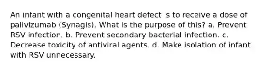 An infant with a congenital heart defect is to receive a dose of palivizumab (Synagis). What is the purpose of this? a. Prevent RSV infection. b. Prevent secondary bacterial infection. c. Decrease toxicity of antiviral agents. d. Make isolation of infant with RSV unnecessary.