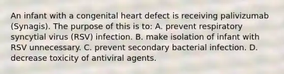 An infant with a congenital heart defect is receiving palivizumab (Synagis). The purpose of this is to: A. prevent respiratory syncytial virus (RSV) infection. B. make isolation of infant with RSV unnecessary. C. prevent secondary bacterial infection. D. decrease toxicity of antiviral agents.