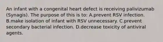 An infant with a congenital heart defect is receiving palivizumab (Synagis). The purpose of this is to: A.prevent RSV infection. B.make isolation of infant with RSV unnecessary. C.prevent secondary bacterial infection. D.decrease toxicity of antiviral agents.