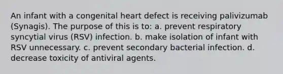 An infant with a congenital heart defect is receiving palivizumab (Synagis). The purpose of this is to: a. prevent respiratory syncytial virus (RSV) infection. b. make isolation of infant with RSV unnecessary. c. prevent secondary bacterial infection. d. decrease toxicity of antiviral agents.