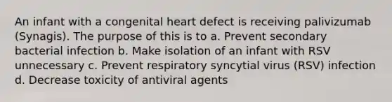 An infant with a congenital heart defect is receiving palivizumab (Synagis). The purpose of this is to a. Prevent secondary bacterial infection b. Make isolation of an infant with RSV unnecessary c. Prevent respiratory syncytial virus (RSV) infection d. Decrease toxicity of antiviral agents