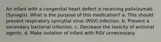 An infant with a congenital heart defect is receiving palivizumab (Synagis). What is the purpose of this medication? a. This should prevent respiratory syncytial virus (RSV) infection. b. Prevent a secondary bacterial infection. c. Decrease the toxicity of antiviral agents. d. Make isolation of infant with RSV unnecessary.