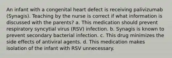 An infant with a congenital heart defect is receiving palivizumab (Synagis). Teaching by the nurse is correct if what information is discussed with the parents? a. This medication should prevent respiratory syncytial virus (RSV) infection. b. Synagis is known to prevent secondary bacterial infection. c. This drug minimizes the side effects of antiviral agents. d. This medication makes isolation of the infant with RSV unnecessary.