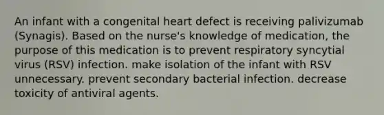 An infant with a congenital heart defect is receiving palivizumab (Synagis). Based on the nurse's knowledge of medication, the purpose of this medication is to prevent respiratory syncytial virus (RSV) infection. make isolation of the infant with RSV unnecessary. prevent secondary bacterial infection. decrease toxicity of antiviral agents.