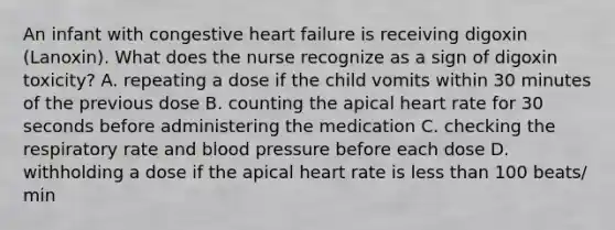 An infant with congestive heart failure is receiving digoxin (Lanoxin). What does the nurse recognize as a sign of digoxin toxicity? A. repeating a dose if the child vomits within 30 minutes of the previous dose B. counting the apical heart rate for 30 seconds before administering the medication C. checking the respiratory rate and blood pressure before each dose D. withholding a dose if the apical heart rate is less than 100 beats/ min