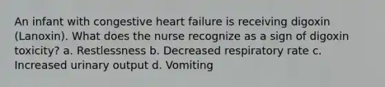 An infant with congestive heart failure is receiving digoxin (Lanoxin). What does the nurse recognize as a sign of digoxin toxicity? a. Restlessness b. Decreased respiratory rate c. Increased urinary output d. Vomiting