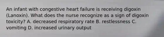 An infant with congestive heart failure is receiving digoxin (Lanoxin). What does the nurse recognize as a sign of digoxin toxicity? A. decreased respiratory rate B. restlessness C. vomiting D. increased urinary output