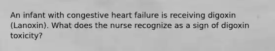 An infant with congestive heart failure is receiving digoxin (Lanoxin). What does the nurse recognize as a sign of digoxin toxicity?