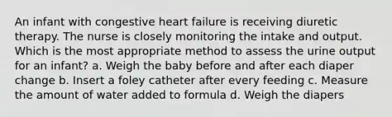 An infant with congestive heart failure is receiving diuretic therapy. The nurse is closely monitoring the intake and output. Which is the most appropriate method to assess the urine output for an infant? a. Weigh the baby before and after each diaper change b. Insert a foley catheter after every feeding c. Measure the amount of water added to formula d. Weigh the diapers