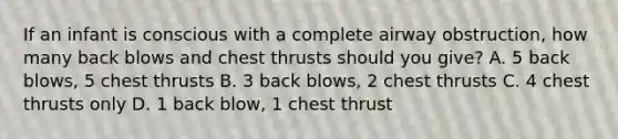 If an infant is conscious with a complete airway obstruction, how many back blows and chest thrusts should you give? A. 5 back blows, 5 chest thrusts B. 3 back blows, 2 chest thrusts C. 4 chest thrusts only D. 1 back blow, 1 chest thrust