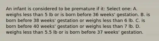 An infant is considered to be premature if it: Select one: A. weighs less than 5 lb or is born before 36 weeks' gestation. B. is born before 38 weeks' gestation or weighs less than 6 lb. C. is born before 40 weeks' gestation or weighs less than 7 lb. D. weighs less than 5.5 lb or is born before 37 weeks' gestation.