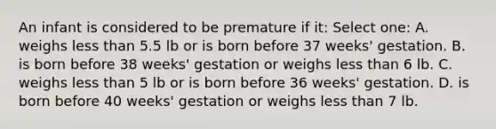 An infant is considered to be premature if it: Select one: A. weighs <a href='https://www.questionai.com/knowledge/k7BtlYpAMX-less-than' class='anchor-knowledge'>less than</a> 5.5 lb or is born before 37 weeks' gestation. B. is born before 38 weeks' gestation or weighs less than 6 lb. C. weighs less than 5 lb or is born before 36 weeks' gestation. D. is born before 40 weeks' gestation or weighs less than 7 lb.