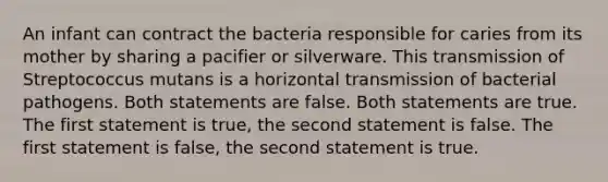 An infant can contract the bacteria responsible for caries from its mother by sharing a pacifier or silverware. This transmission of Streptococcus mutans is a horizontal transmission of bacterial pathogens. Both statements are false. Both statements are true. The first statement is true, the second statement is false. The first statement is false, the second statement is true.