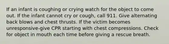 If an infant is coughing or crying watch for the object to come out. If the infant cannot cry or cough, call 911. Give alternating back blows and chest thrusts. If the victim becomes unresponsive-give CPR starting with chest compressions. Check for object in mouth each time before giving a rescue breath.