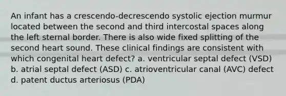 An infant has a crescendo-decrescendo systolic ejection murmur located between the second and third intercostal spaces along the left sternal border. There is also wide fixed splitting of the second heart sound. These clinical findings are consistent with which congenital heart defect? a. ventricular septal defect (VSD) b. atrial septal defect (ASD) c. atrioventricular canal (AVC) defect d. patent ductus arteriosus (PDA)