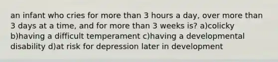 an infant who cries for more than 3 hours a day, over more than 3 days at a time, and for more than 3 weeks is? a)colicky b)having a difficult temperament c)having a developmental disability d)at risk for depression later in development