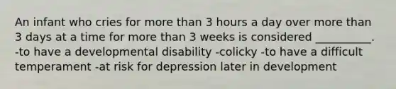 An infant who cries for more than 3 hours a day over more than 3 days at a time for more than 3 weeks is considered __________. -to have a developmental disability -colicky -to have a difficult temperament -at risk for depression later in development