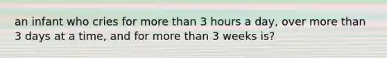 an infant who cries for more than 3 hours a day, over more than 3 days at a time, and for more than 3 weeks is?