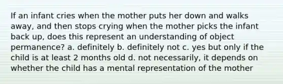 If an infant cries when the mother puts her down and walks away, and then stops crying when the mother picks the infant back up, does this represent an understanding of object permanence? a. definitely b. definitely not c. yes but only if the child is at least 2 months old d. not necessarily, it depends on whether the child has a mental representation of the mother