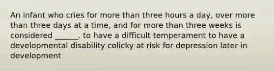 An infant who cries for more than three hours a day, over more than three days at a time, and for more than three weeks is considered ______. to have a difficult temperament to have a developmental disability colicky at risk for depression later in development