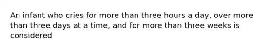 An infant who cries for more than three hours a day, over more than three days at a time, and for more than three weeks is considered
