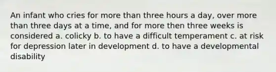 An infant who cries for more than three hours a day, over more than three days at a time, and for more then three weeks is considered a. colicky b. to have a difficult temperament c. at risk for depression later in development d. to have a developmental disability