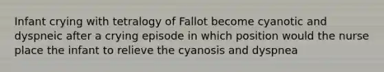 Infant crying with tetralogy of Fallot become cyanotic and dyspneic after a crying episode in which position would the nurse place the infant to relieve the cyanosis and dyspnea