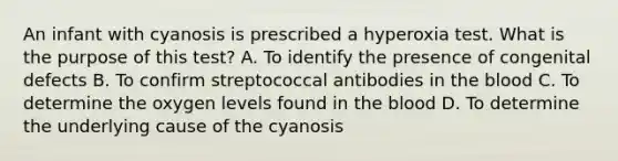 An infant with cyanosis is prescribed a hyperoxia test. What is the purpose of this test? A. To identify the presence of congenital defects B. To confirm streptococcal antibodies in the blood C. To determine the oxygen levels found in the blood D. To determine the underlying cause of the cyanosis