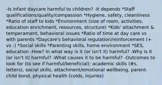 -Is infant daycare harmful to children? -It depends *Staff qualifications/quality/compassion *Hygiene, safety, cleanliness *Ratio of staff to kids *Environment (size of room, activities, education enrichment, resources, structure) *Kids' attachment & temperament, behavioral issues *Ratio of time at day care vs with parents *Daycare's behavioral regulation/reinforcement (+ vs -) *Social skills *Parenting skills, home environment *SES, education -How? In what way is it (or isn't it) harmful? -Why is it (or isn't it) harmful? -What causes it to be harmful? -Outcomes to look for (to see if harmful/beneficial): academic skills (#s, letters), social skills, attachment/emotional wellbeing, parent-child bond, physical health (colds, injuries)