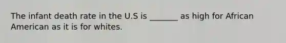 The infant death rate in the U.S is _______ as high for African American as it is for whites.