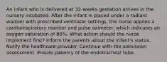 An infant who is delivered at 32-weeks gestation arrives in the nursery intubated. After the infant is placed under a radiant warmer with prescribed ventilator settings, the nurse applies a cardiorespiratory monitor and pulse oximeter, which indicates an oxygen saturation of 80%. What action should the nurse implement first? Inform the parents about the infant's status. Notify the healthcare provider. Continue with the admission assessment. Ensure patency of the endotracheal tube.