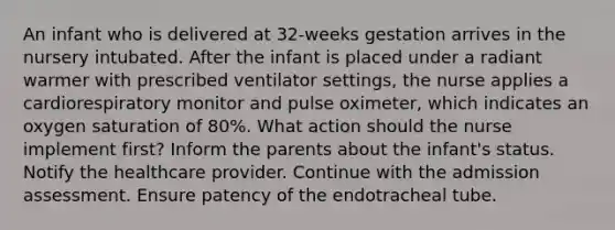 An infant who is delivered at 32-weeks gestation arrives in the nursery intubated. After the infant is placed under a radiant warmer with prescribed ventilator settings, the nurse applies a cardiorespiratory monitor and pulse oximeter, which indicates an oxygen saturation of 80%. What action should the nurse implement first? Inform the parents about the infant's status. Notify the healthcare provider. Continue with the admission assessment. Ensure patency of the endotracheal tube.