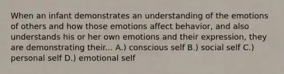 When an infant demonstrates an understanding of the emotions of others and how those emotions affect behavior, and also understands his or her own emotions and their expression, they are demonstrating their... A.) conscious self B.) social self C.) personal self D.) emotional self