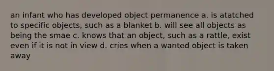 an infant who has developed object permanence a. is atatched to specific objects, such as a blanket b. will see all objects as being the smae c. knows that an object, such as a rattle, exist even if it is not in view d. cries when a wanted object is taken away