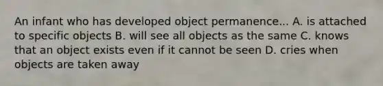 An infant who has developed object permanence... A. is attached to specific objects B. will see all objects as the same C. knows that an object exists even if it cannot be seen D. cries when objects are taken away