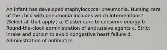 An infant has developed staphylococcal pneumonia. Nursing care of the child with pneumonia includes which interventions? (Select all that apply.) a. Cluster care to conserve energy b. Round-the-clock administration of antitussive agents c. Strict intake and output to avoid congestive heart failure d. Administration of antibiotics