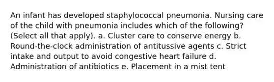 An infant has developed staphylococcal pneumonia. Nursing care of the child with pneumonia includes which of the following? (Select all that apply). a. Cluster care to conserve energy b. Round-the-clock administration of antitussive agents c. Strict intake and output to avoid congestive heart failure d. Administration of antibiotics e. Placement in a mist tent