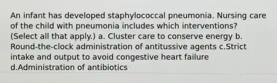 An infant has developed staphylococcal pneumonia. Nursing care of the child with pneumonia includes which interventions? (Select all that apply.) a. Cluster care to conserve energy b. Round-the-clock administration of antitussive agents c.Strict intake and output to avoid congestive heart failure d.Administration of antibiotics