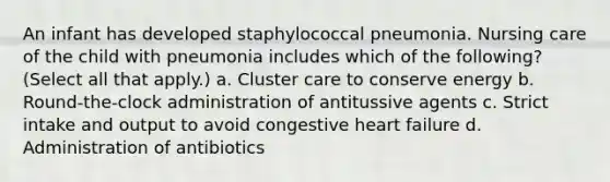 An infant has developed staphylococcal pneumonia. Nursing care of the child with pneumonia includes which of the following? (Select all that apply.) a. Cluster care to conserve energy b. Round-the-clock administration of antitussive agents c. Strict intake and output to avoid congestive heart failure d. Administration of antibiotics