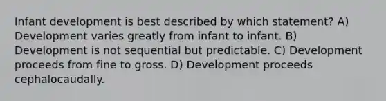 Infant development is best described by which statement? A) Development varies greatly from infant to infant. B) Development is not sequential but predictable. C) Development proceeds from fine to gross. D) Development proceeds cephalocaudally.