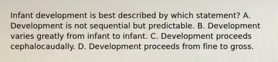 Infant development is best described by which statement? A. Development is not sequential but predictable. B. Development varies greatly from infant to infant. C. Development proceeds cephalocaudally. D. Development proceeds from fine to gross.