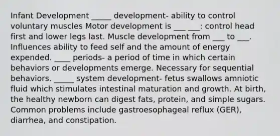 Infant Development _____ development- ability to control voluntary muscles Motor development is ___ ___: control head first and lower legs last. Muscle development from ___ to ___. Influences ability to feed self and the amount of energy expended. ____ periods- a period of time in which certain behaviors or developments emerge. Necessary for sequential behaviors. _____ system development- fetus swallows amniotic fluid which stimulates intestinal maturation and growth. At birth, the healthy newborn can digest fats, protein, and simple sugars. Common problems include gastroesophageal reflux (GER), diarrhea, and constipation.