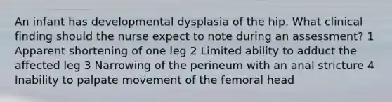 An infant has developmental dysplasia of the hip. What clinical finding should the nurse expect to note during an assessment? 1 Apparent shortening of one leg 2 Limited ability to adduct the affected leg 3 Narrowing of the perineum with an anal stricture 4 Inability to palpate movement of the femoral head