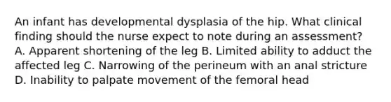 An infant has developmental dysplasia of the hip. What clinical finding should the nurse expect to note during an assessment? A. Apparent shortening of the leg B. Limited ability to adduct the affected leg C. Narrowing of the perineum with an anal stricture D. Inability to palpate movement of the femoral head