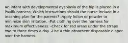 An infant with developmental dysplasia of the hip is placed in a Pavlik harness. Which instructions should the nurse include in a teaching plan for the parents? -Apply lotion or powder to minimize skin irritation. -Put clothing over the harness for maximum effectiveness. -Check for red areas under the straps two to three times a day. -Use a thin absorbent disposable diaper over the harness.