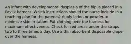 An infant with developmental dysplasia of the hip is placed in a Pavlik harness. Which instructions should the nurse include in a teaching plan for the parents? Apply lotion or powder to minimize skin irritation. Put clothing over the harness for maximum effectiveness. Check for red areas under the straps two to three times a day. Use a thin absorbent disposable diaper over the harness.