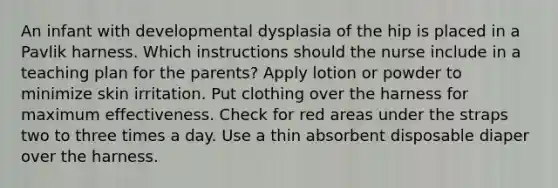 An infant with developmental dysplasia of the hip is placed in a Pavlik harness. Which instructions should the nurse include in a teaching plan for the parents? Apply lotion or powder to minimize skin irritation. Put clothing over the harness for maximum effectiveness. Check for red areas under the straps two to three times a day. Use a thin absorbent disposable diaper over the harness.