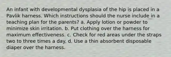 An infant with developmental dysplasia of the hip is placed in a Pavlik harness. Which instructions should the nurse include in a teaching plan for the parents? a. Apply lotion or powder to minimize skin irritation. b. Put clothing over the harness for maximum effectiveness. c. Check for red areas under the straps two to three times a day. d. Use a thin absorbent disposable diaper over the harness.